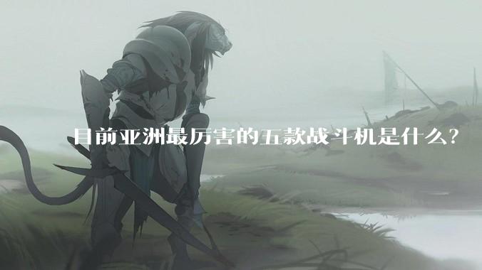 目前亚洲最厉害的五款战斗机是什么？