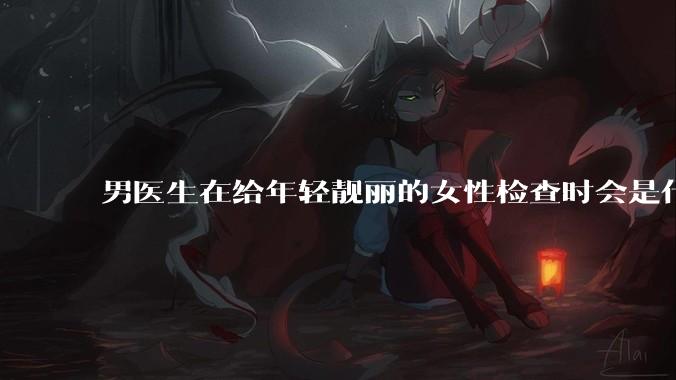 男医生在给年轻靓丽的女性检查时会是什么心态？